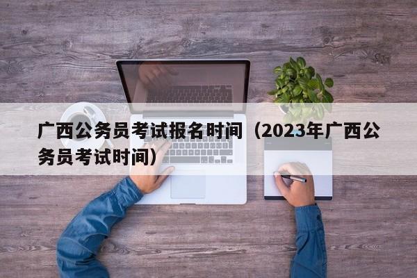 广西公务员考试报名时间（2023年广西公务员考试时间）